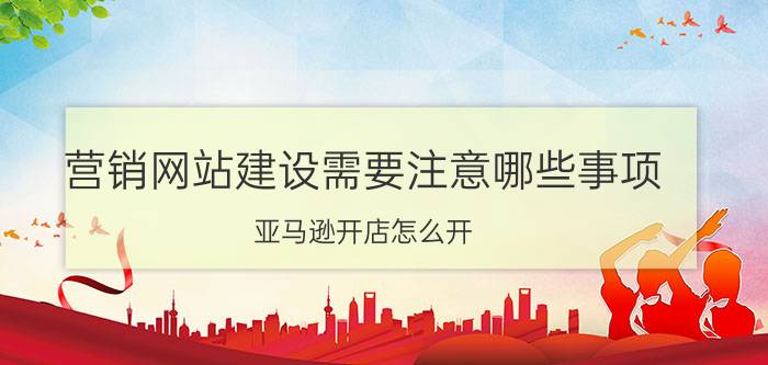 营销网站建设需要注意哪些事项 亚马逊开店怎么开？有啥条件和注意事项？